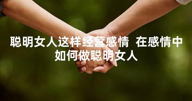 聪明女人这样经营感情  在感情中如何做聪明女人